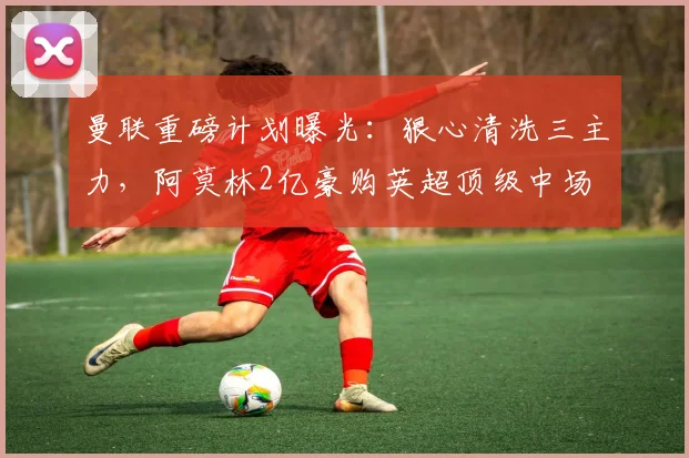 曼联重磅计划曝光：狠心清洗三主力，阿莫林2亿豪购英超顶级中场